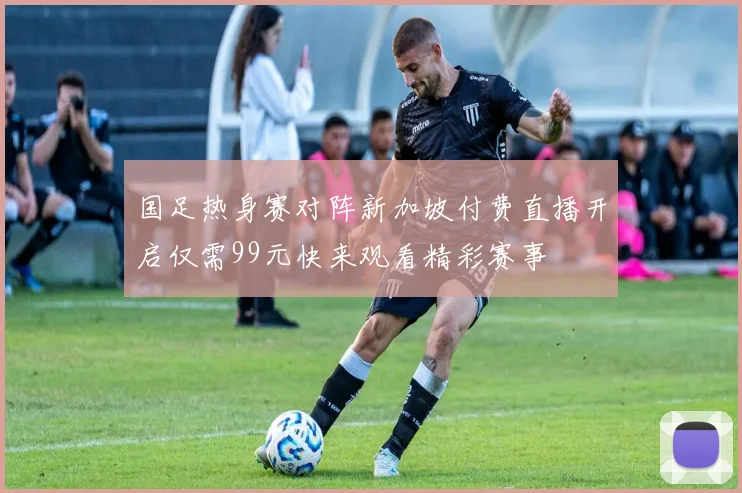 国足热身赛对阵新加坡付费直播开启仅需99元快来观看精彩赛事