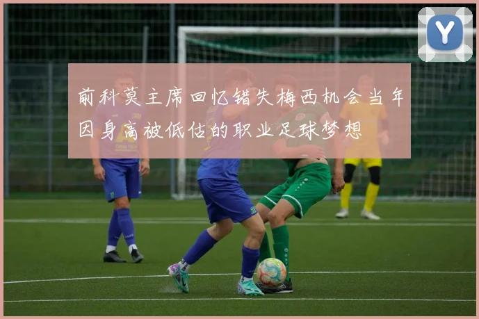 前科莫主席回忆错失梅西机会当年因身高被低估的职业足球梦想