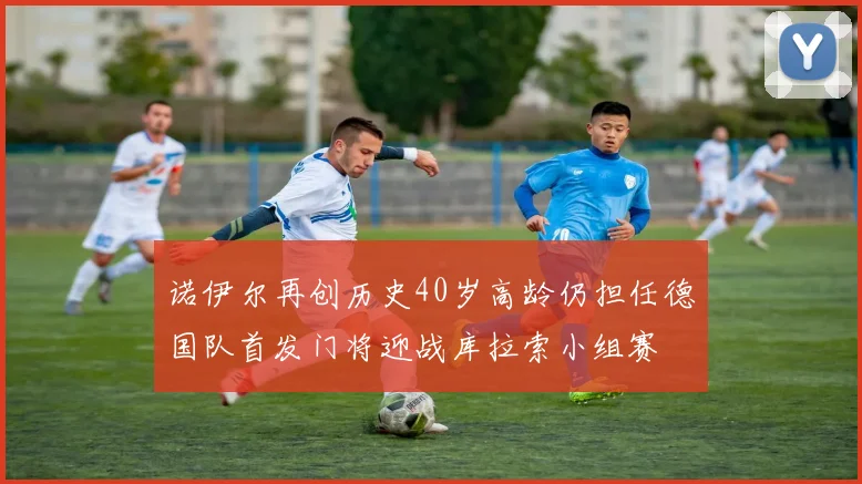 诺伊尔再创历史40岁高龄仍担任德国队首发门将迎战库拉索小组赛