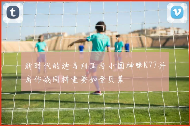 新时代的迪马利亚与小国神锋K77并肩作战同样重要如登贝莱