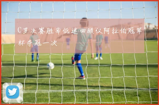 C罗决赛胜率低迷回顾仅阿拉伯冠军杯夺冠一次