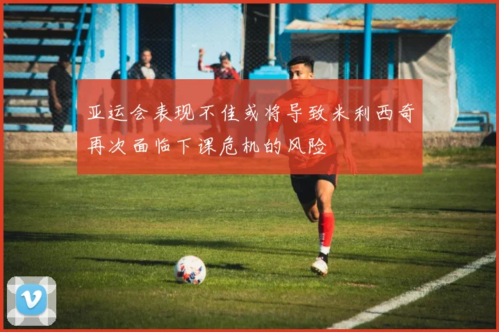 亚运会表现不佳或将导致米利西奇再次面临下课危机的风险
