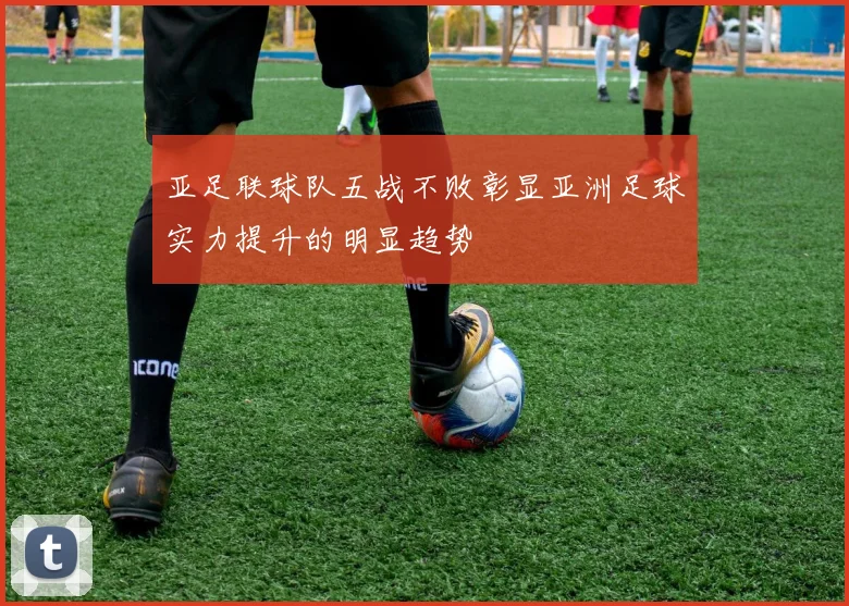 亚足联球队五战不败彰显亚洲足球实力提升的明显趋势