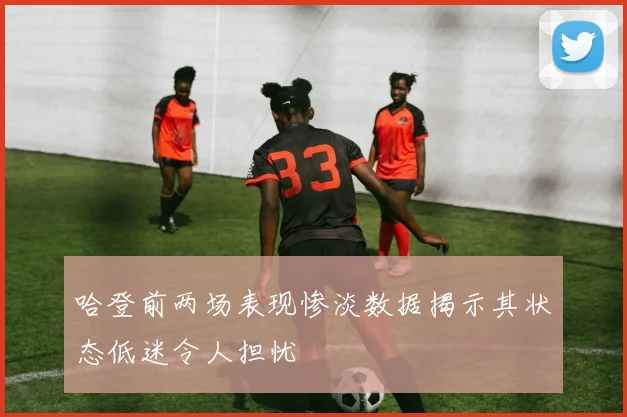 哈登前两场表现惨淡数据揭示其状态低迷令人担忧