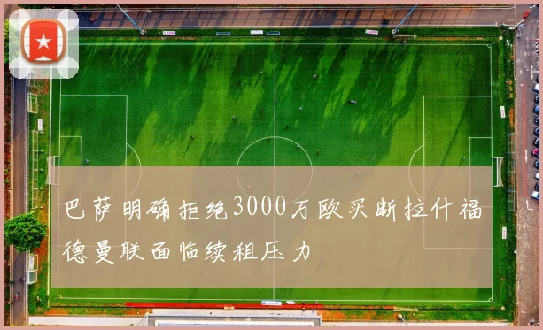巴萨明确拒绝3000万欧买断拉什福德曼联面临续租压力
