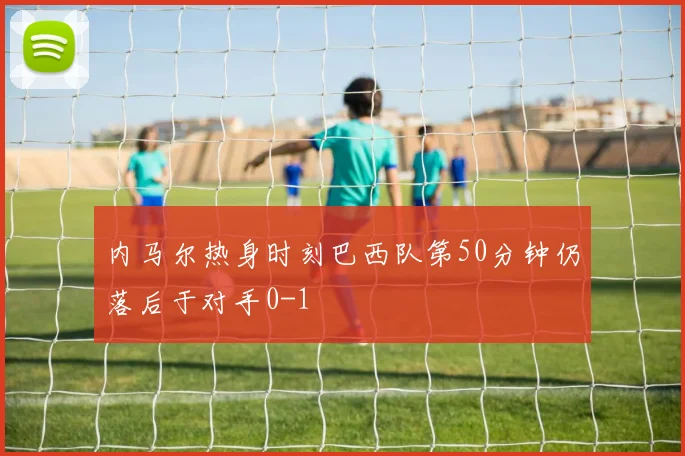 内马尔热身时刻巴西队第50分钟仍落后于对手0-1