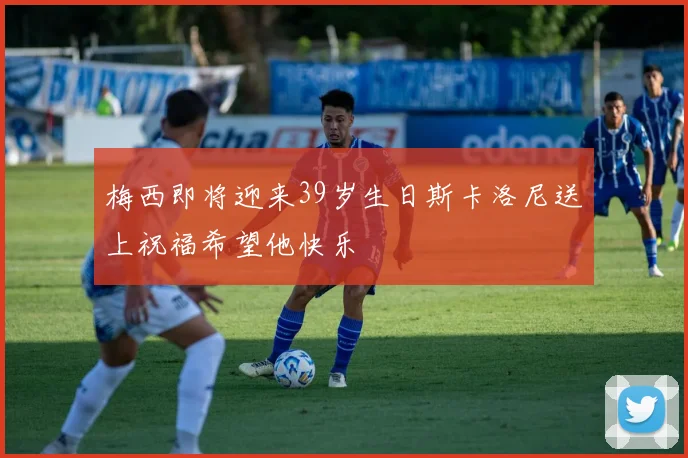 梅西即将迎来39岁生日斯卡洛尼送上祝福希望他快乐