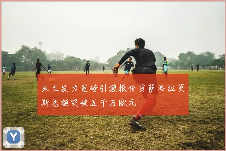 米兰发力重磅引援报价贡萨洛拉莫斯总额突破五千万欧元