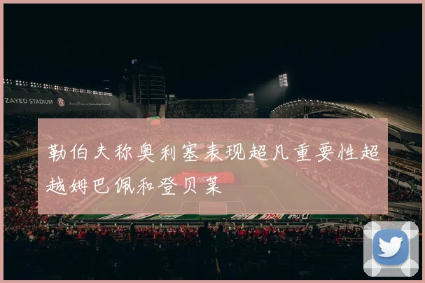 勒伯夫称奥利塞表现超凡重要性超越姆巴佩和登贝莱