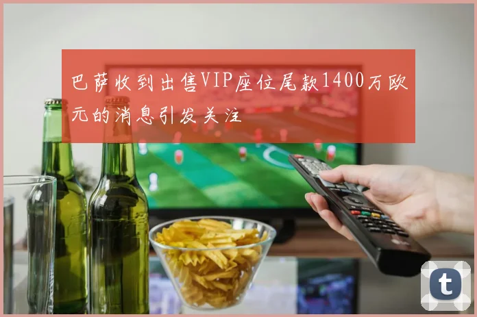 巴萨收到出售VIP座位尾款1400万欧元的消息引发关注