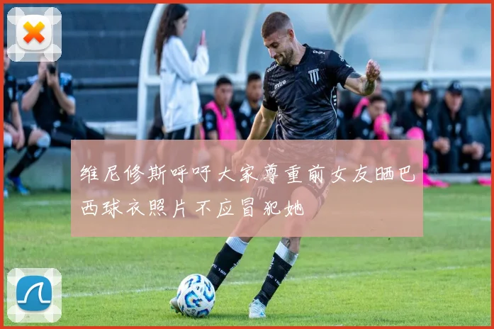 维尼修斯呼吁大家尊重前女友晒巴西球衣照片不应冒犯她