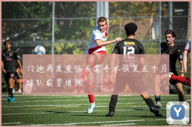 门迪再度重伤或需手术恢复五个月球队前景堪忧