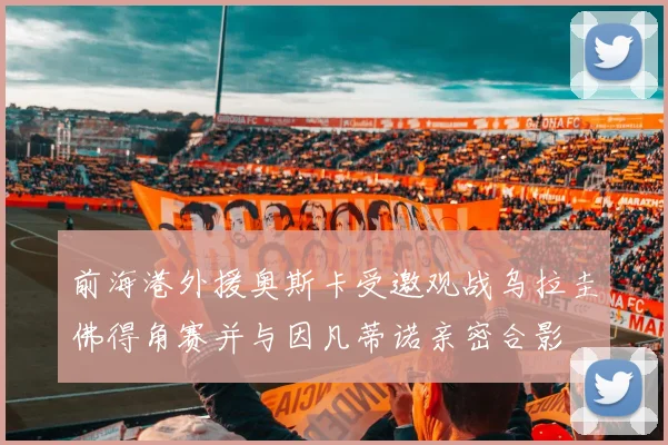 前海港外援奥斯卡受邀观战乌拉圭佛得角赛并与因凡蒂诺亲密合影
