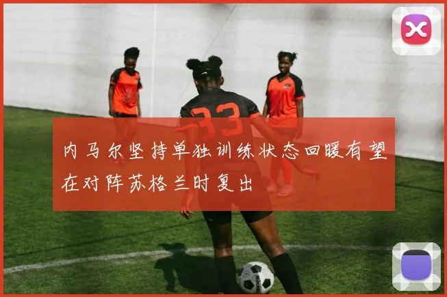内马尔坚持单独训练状态回暖有望在对阵苏格兰时复出