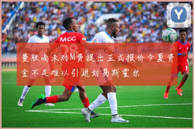 曼联尚未对M费提出正式报价今夏资金不足难以引进刘易斯霍尔
