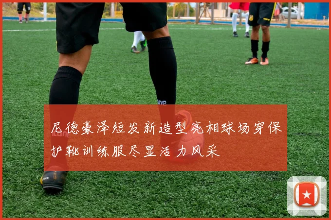 尼德豪泽短发新造型亮相球场穿保护靴训练服尽显活力风采