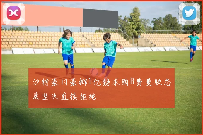 沙特豪门豪掷1亿镑求购B费曼联态度坚决直接拒绝