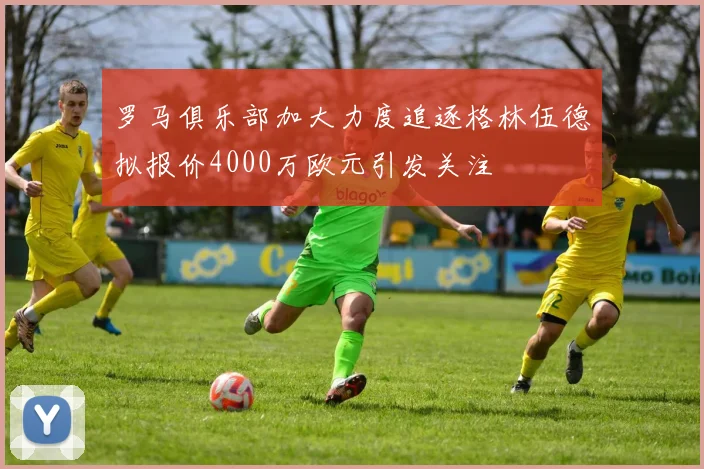 罗马俱乐部加大力度追逐格林伍德拟报价4000万欧元引发关注