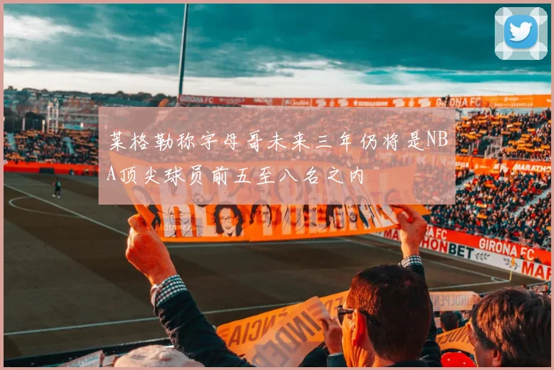 莱格勒称字母哥未来三年仍将是NBA顶尖球员前五至八名之内
