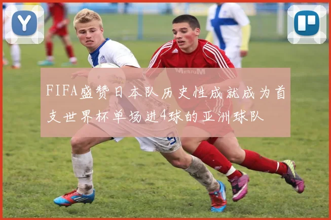 FIFA盛赞日本队历史性成就成为首支世界杯单场进4球的亚洲球队