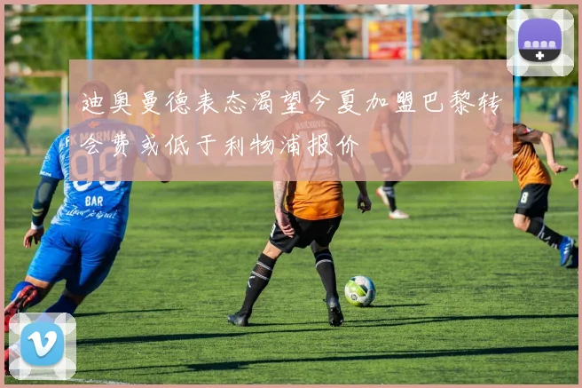 迪奥曼德表态渴望今夏加盟巴黎转会费或低于利物浦报价