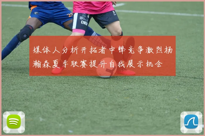 媒体人分析开拓者中锋竞争激烈杨瀚森夏季联赛提升自我展示机会