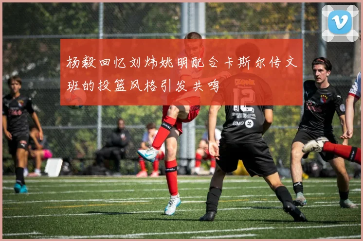 杨毅回忆刘炜姚明配合卡斯尔传文班的投篮风格引发共鸣