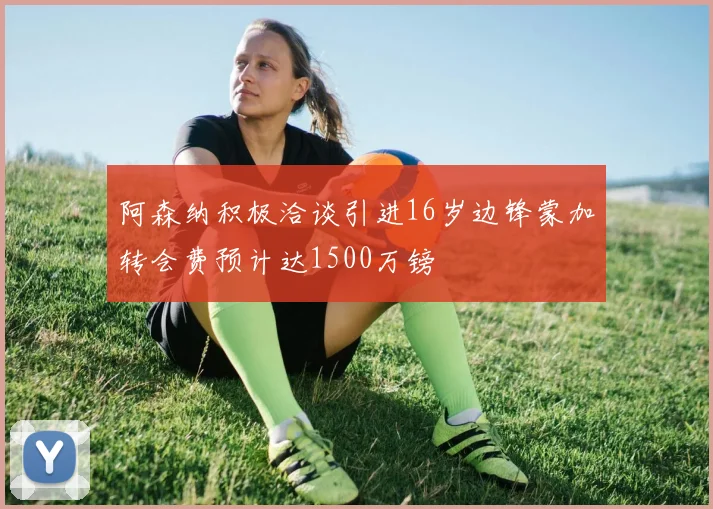 阿森纳积极洽谈引进16岁边锋蒙加转会费预计达1500万镑
