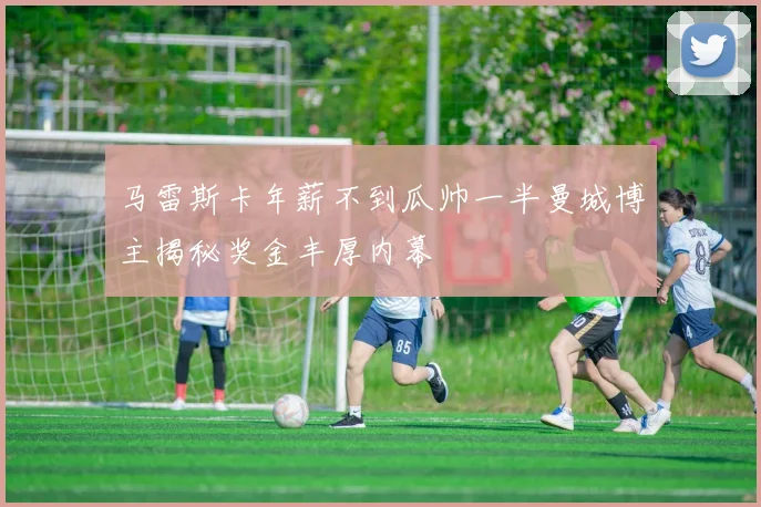 马雷斯卡年薪不到瓜帅一半曼城博主揭秘奖金丰厚内幕
