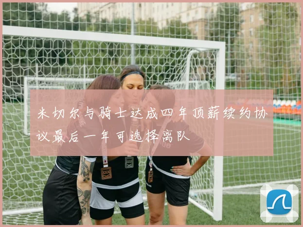 米切尔与骑士达成四年顶薪续约协议最后一年可选择离队