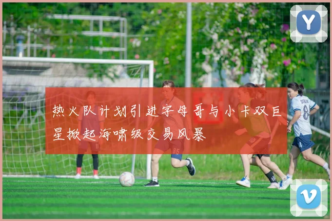 热火队计划引进字母哥与小卡双巨星掀起海啸级交易风暴